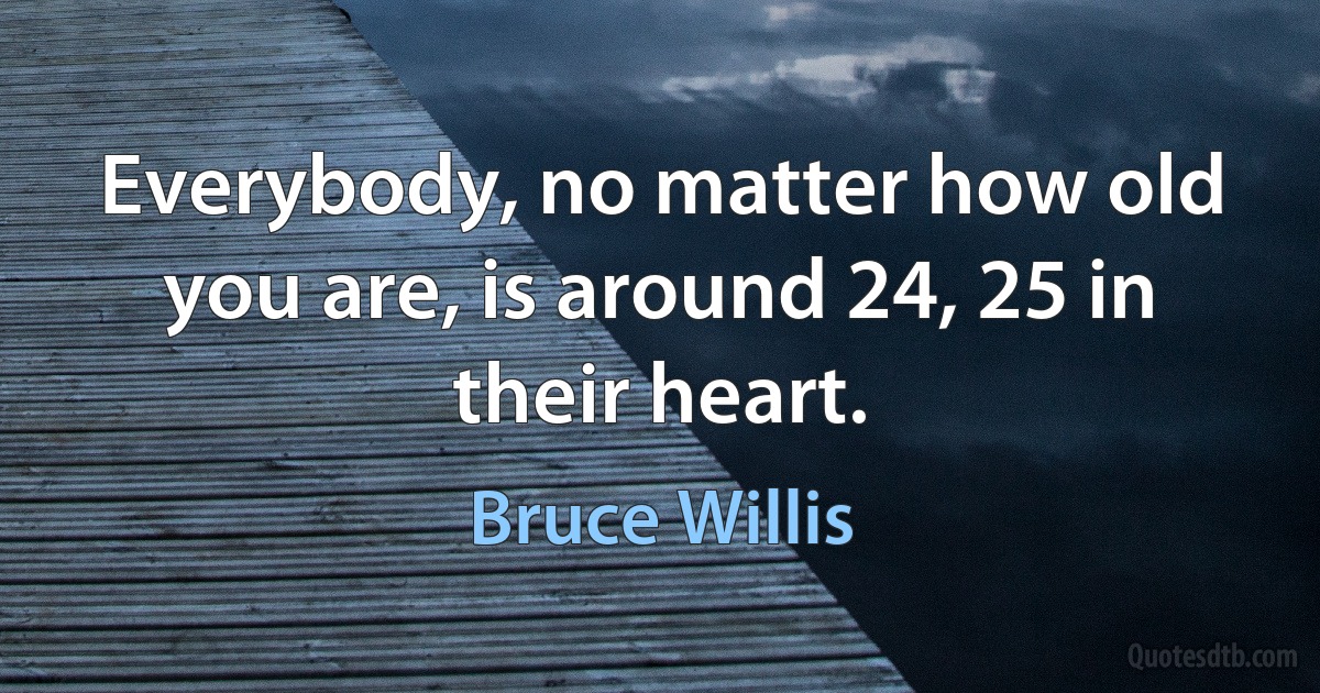 Everybody, no matter how old you are, is around 24, 25 in their heart. (Bruce Willis)