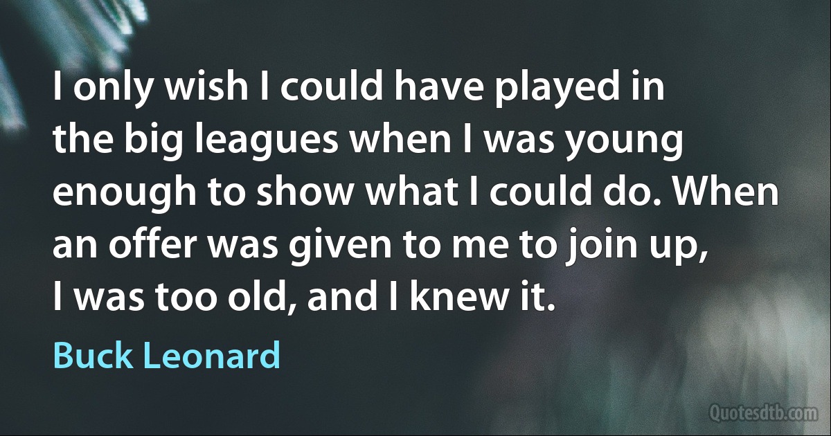 I only wish I could have played in the big leagues when I was young enough to show what I could do. When an offer was given to me to join up, I was too old, and I knew it. (Buck Leonard)