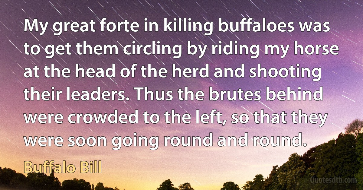 My great forte in killing buffaloes was to get them circling by riding my horse at the head of the herd and shooting their leaders. Thus the brutes behind were crowded to the left, so that they were soon going round and round. (Buffalo Bill)