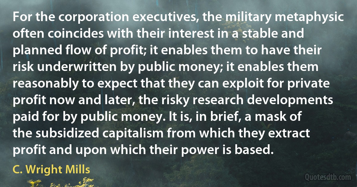 For the corporation executives, the military metaphysic often coincides with their interest in a stable and planned flow of profit; it enables them to have their risk underwritten by public money; it enables them reasonably to expect that they can exploit for private profit now and later, the risky research developments paid for by public money. It is, in brief, a mask of the subsidized capitalism from which they extract profit and upon which their power is based. (C. Wright Mills)