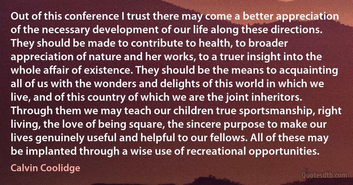 Out of this conference I trust there may come a better appreciation of the necessary development of our life along these directions. They should be made to contribute to health, to broader appreciation of nature and her works, to a truer insight into the whole affair of existence. They should be the means to acquainting all of us with the wonders and delights of this world in which we live, and of this country of which we are the joint inheritors. Through them we may teach our children true sportsmanship, right living, the love of being square, the sincere purpose to make our lives genuinely useful and helpful to our fellows. All of these may be implanted through a wise use of recreational opportunities. (Calvin Coolidge)