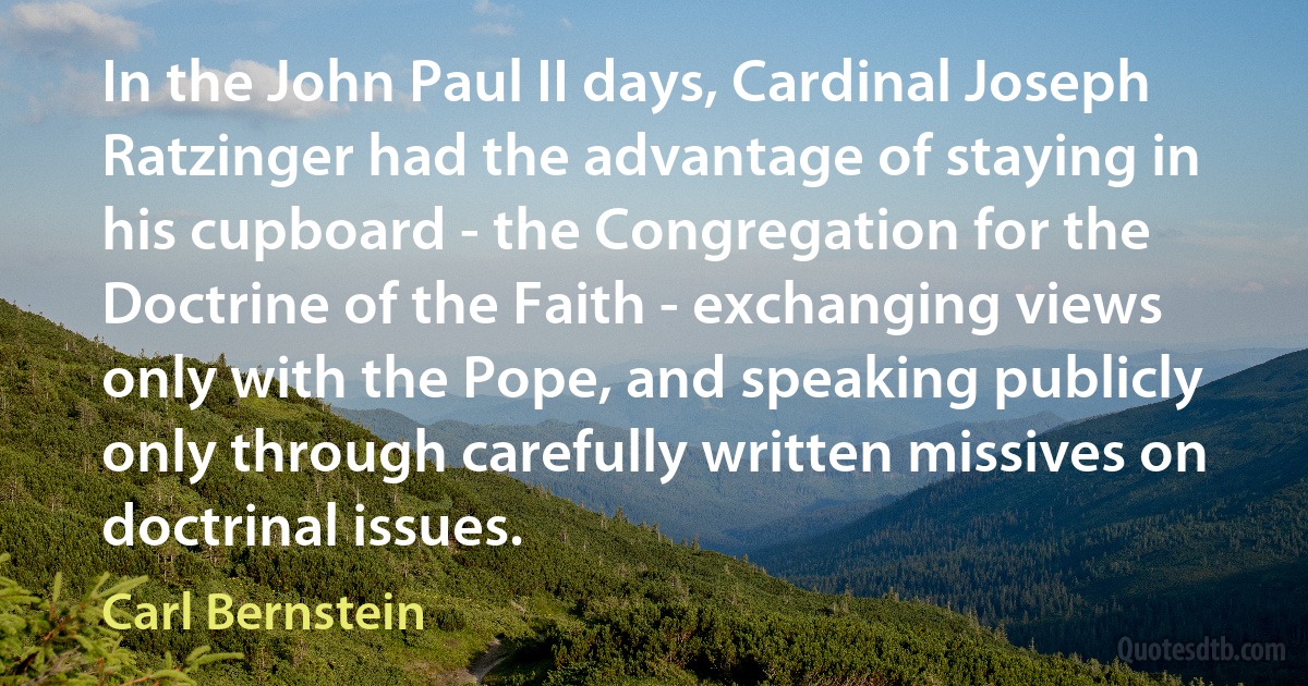 In the John Paul II days, Cardinal Joseph Ratzinger had the advantage of staying in his cupboard - the Congregation for the Doctrine of the Faith - exchanging views only with the Pope, and speaking publicly only through carefully written missives on doctrinal issues. (Carl Bernstein)