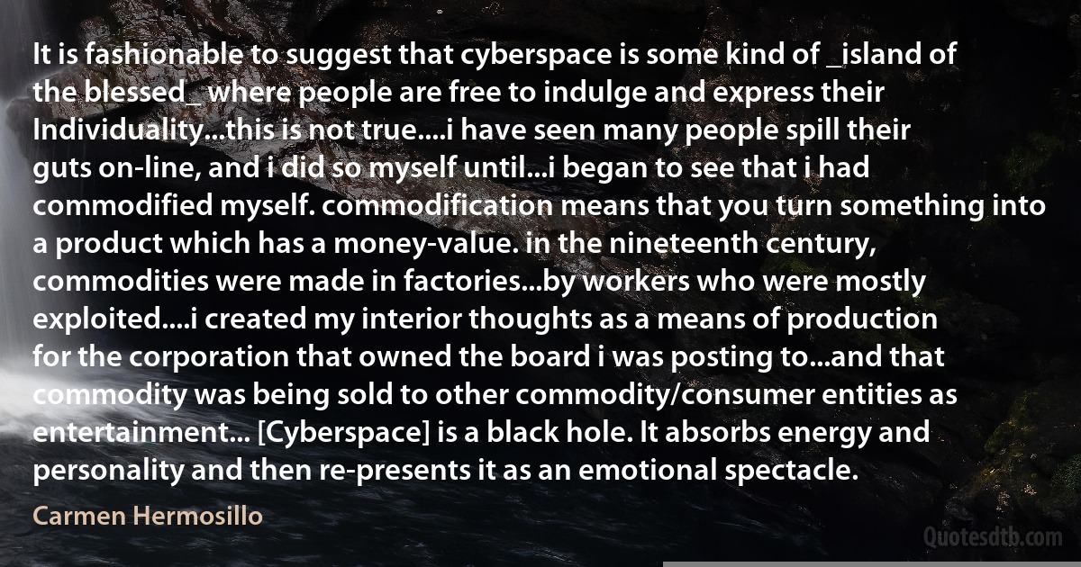 It is fashionable to suggest that cyberspace is some kind of _island of the blessed_ where people are free to indulge and express their Individuality...this is not true....i have seen many people spill their guts on-line, and i did so myself until...i began to see that i had commodified myself. commodification means that you turn something into a product which has a money-value. in the nineteenth century, commodities were made in factories...by workers who were mostly exploited....i created my interior thoughts as a means of production for the corporation that owned the board i was posting to...and that commodity was being sold to other commodity/consumer entities as entertainment... [Cyberspace] is a black hole. It absorbs energy and personality and then re-presents it as an emotional spectacle. (Carmen Hermosillo)