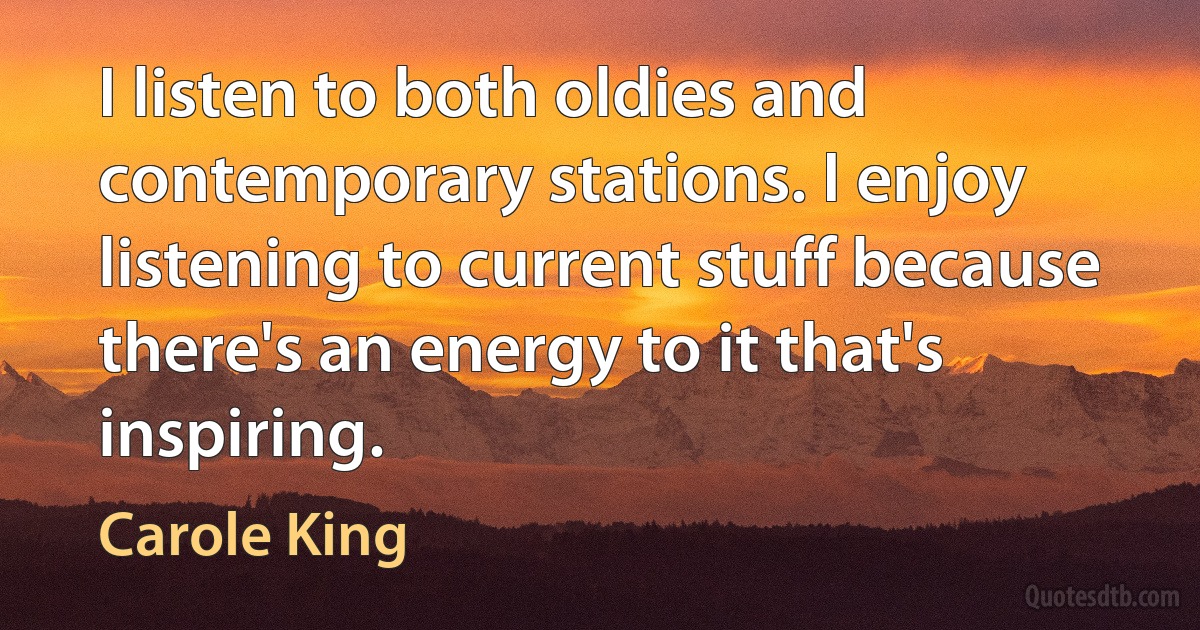 I listen to both oldies and contemporary stations. I enjoy listening to current stuff because there's an energy to it that's inspiring. (Carole King)