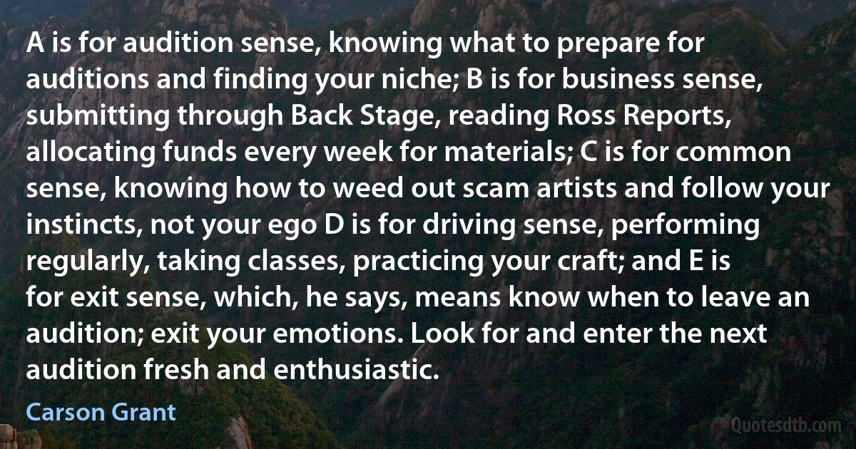 A is for audition sense, knowing what to prepare for auditions and finding your niche; B is for business sense, submitting through Back Stage, reading Ross Reports, allocating funds every week for materials; C is for common sense, knowing how to weed out scam artists and follow your instincts, not your ego D is for driving sense, performing regularly, taking classes, practicing your craft; and E is for exit sense, which, he says, means know when to leave an audition; exit your emotions. Look for and enter the next audition fresh and enthusiastic. (Carson Grant)