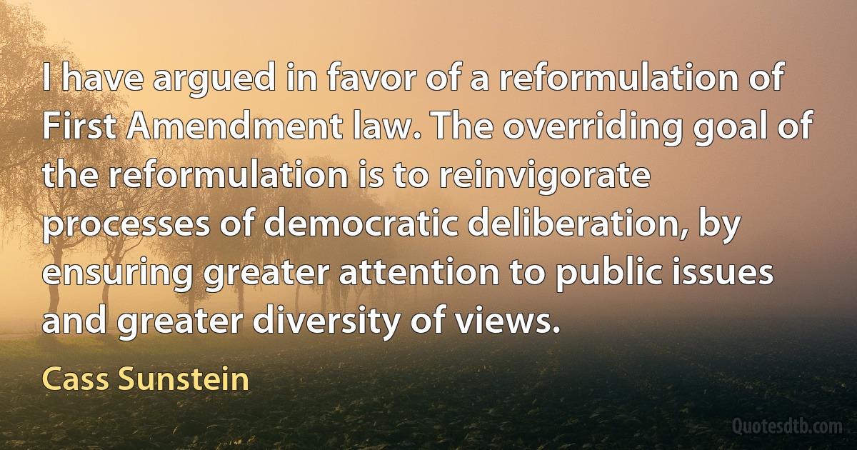 I have argued in favor of a reformulation of First Amendment law. The overriding goal of the reformulation is to reinvigorate processes of democratic deliberation, by ensuring greater attention to public issues and greater diversity of views. (Cass Sunstein)