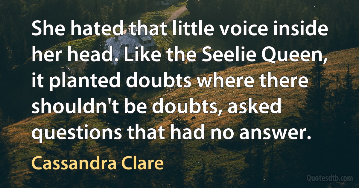 She hated that little voice inside her head. Like the Seelie Queen, it planted doubts where there shouldn't be doubts, asked questions that had no answer. (Cassandra Clare)