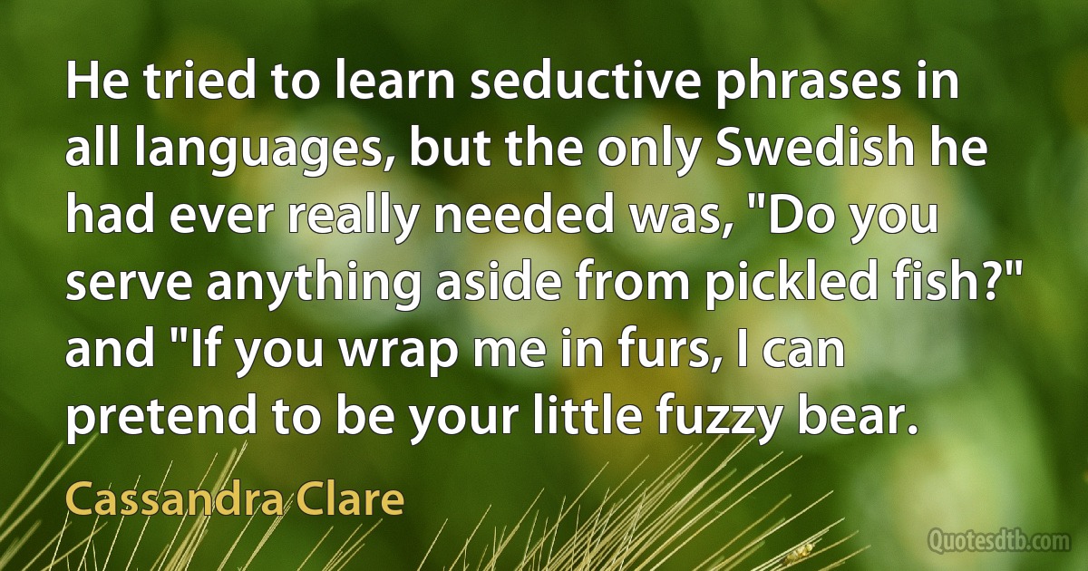 He tried to learn seductive phrases in all languages, but the only Swedish he had ever really needed was, "Do you serve anything aside from pickled fish?" and "If you wrap me in furs, I can pretend to be your little fuzzy bear. (Cassandra Clare)