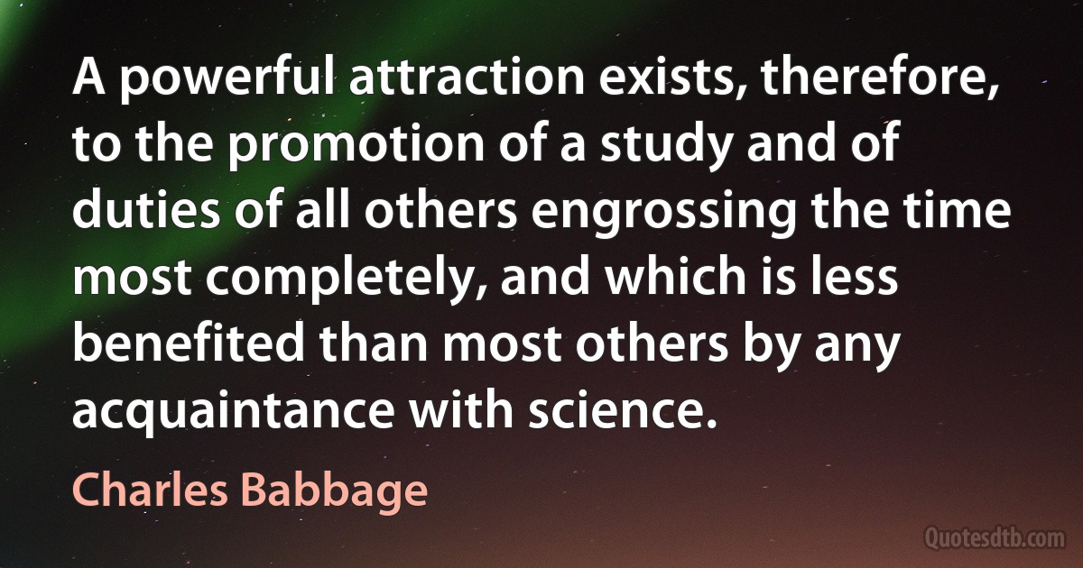 A powerful attraction exists, therefore, to the promotion of a study and of duties of all others engrossing the time most completely, and which is less benefited than most others by any acquaintance with science. (Charles Babbage)