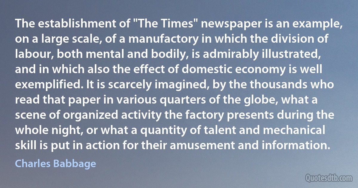 The establishment of "The Times" newspaper is an example, on a large scale, of a manufactory in which the division of labour, both mental and bodily, is admirably illustrated, and in which also the effect of domestic economy is well exemplified. It is scarcely imagined, by the thousands who read that paper in various quarters of the globe, what a scene of organized activity the factory presents during the whole night, or what a quantity of talent and mechanical skill is put in action for their amusement and information. (Charles Babbage)