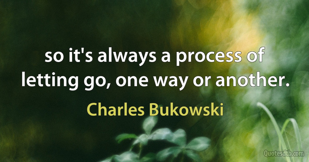 so it's always a process of letting go, one way or another. (Charles Bukowski)