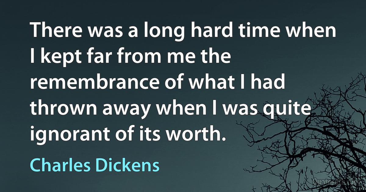 There was a long hard time when I kept far from me the remembrance of what I had thrown away when I was quite ignorant of its worth. (Charles Dickens)