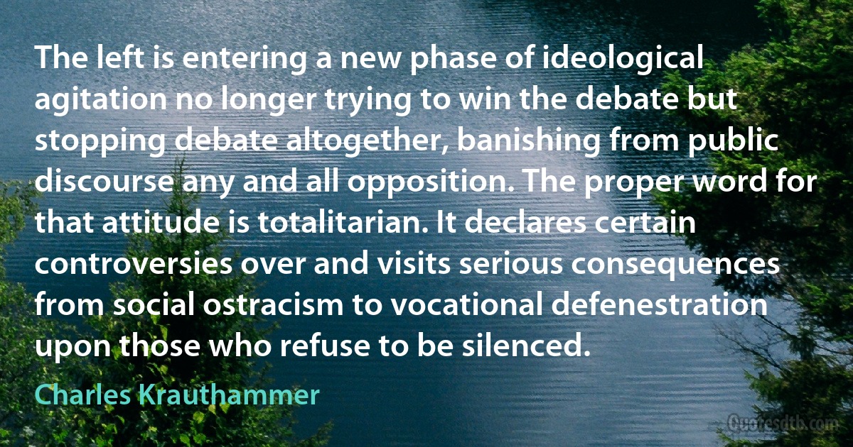 The left is entering a new phase of ideological agitation no longer trying to win the debate but stopping debate altogether, banishing from public discourse any and all opposition. The proper word for that attitude is totalitarian. It declares certain controversies over and visits serious consequences from social ostracism to vocational defenestration upon those who refuse to be silenced. (Charles Krauthammer)