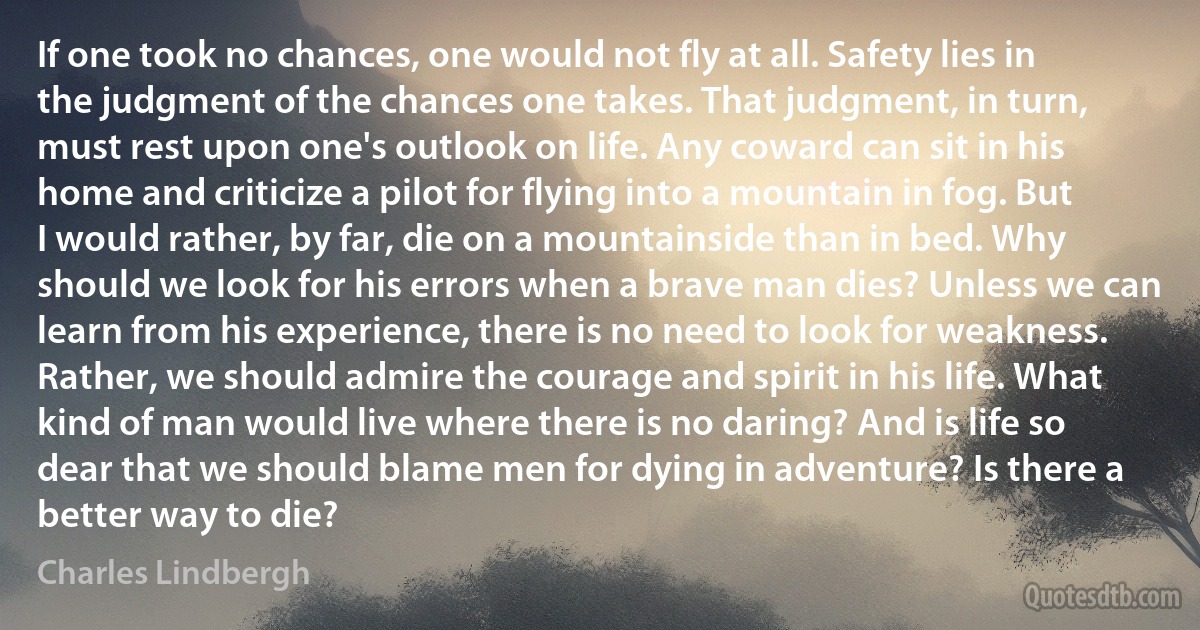 If one took no chances, one would not fly at all. Safety lies in the judgment of the chances one takes. That judgment, in turn, must rest upon one's outlook on life. Any coward can sit in his home and criticize a pilot for flying into a mountain in fog. But I would rather, by far, die on a mountainside than in bed. Why should we look for his errors when a brave man dies? Unless we can learn from his experience, there is no need to look for weakness. Rather, we should admire the courage and spirit in his life. What kind of man would live where there is no daring? And is life so dear that we should blame men for dying in adventure? Is there a better way to die? (Charles Lindbergh)