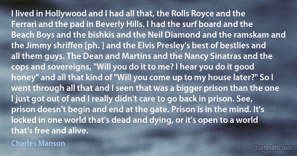 I lived in Hollywood and I had all that, the Rolls Royce and the Ferrari and the pad in Beverly Hills. I had the surf board and the Beach Boys and the bishkis and the Neil Diamond and the ramskam and the Jimmy shriffen [ph. ] and the Elvis Presley's best of bestlies and all them guys. The Dean and Martins and the Nancy Sinatras and the cops and sovereigns, "Will you do it to me? I hear you do it good honey" and all that kind of "Will you come up to my house later?" So I went through all that and I seen that was a bigger prison than the one I just got out of and I really didn't care to go back in prison. See, prison doesn't begin and end at the gate. Prison is in the mind. It's locked in one world that's dead and dying, or it's open to a world that's free and alive. (Charles Manson)