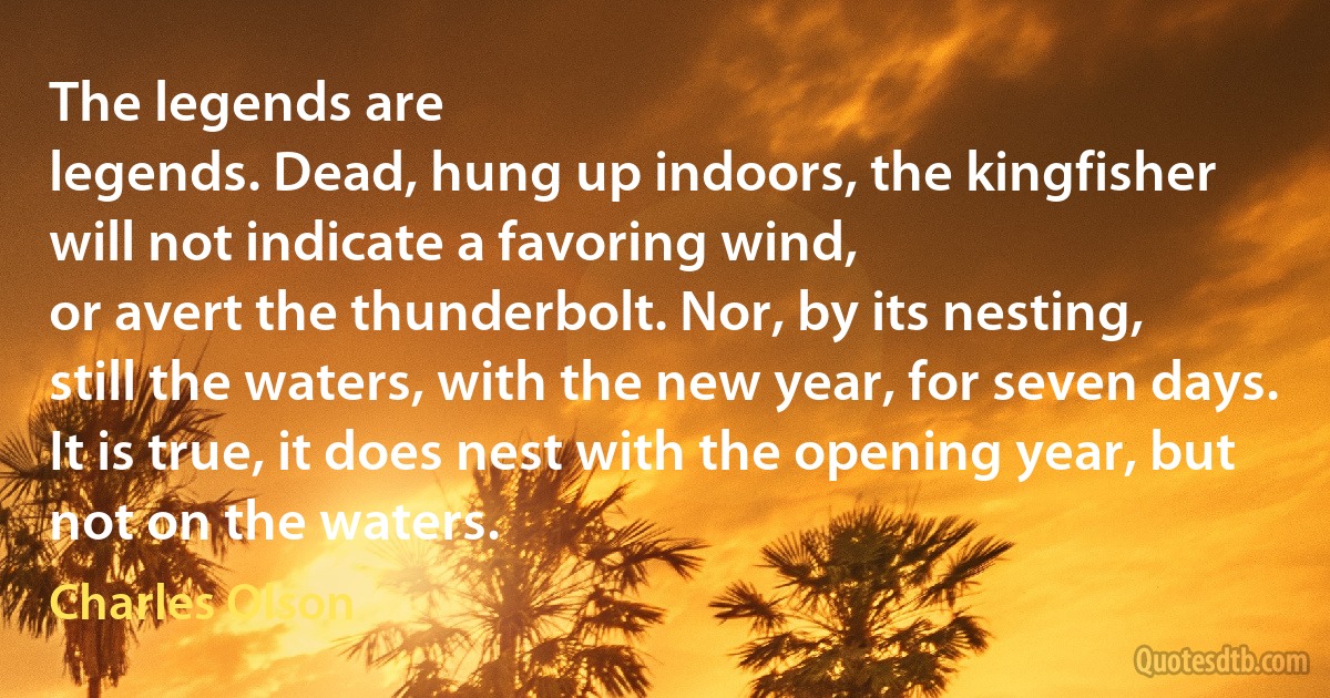 The legends are
legends. Dead, hung up indoors, the kingfisher
will not indicate a favoring wind,
or avert the thunderbolt. Nor, by its nesting,
still the waters, with the new year, for seven days.
It is true, it does nest with the opening year, but not on the waters. (Charles Olson)