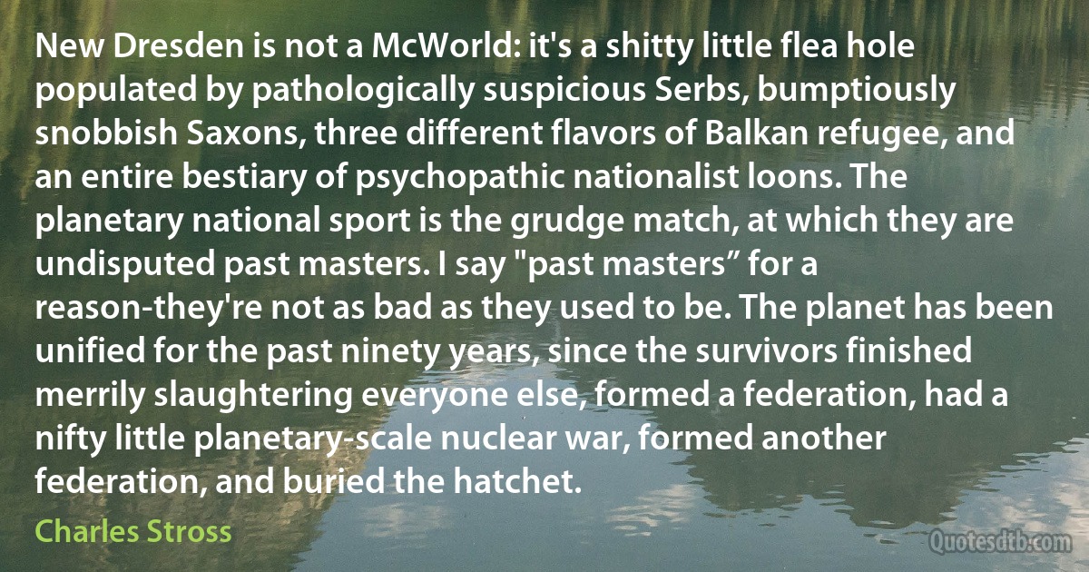 New Dresden is not a McWorld: it's a shitty little flea hole populated by pathologically suspicious Serbs, bumptiously snobbish Saxons, three different flavors of Balkan refugee, and an entire bestiary of psychopathic nationalist loons. The planetary national sport is the grudge match, at which they are undisputed past masters. I say "past masters” for a reason-they're not as bad as they used to be. The planet has been unified for the past ninety years, since the survivors finished merrily slaughtering everyone else, formed a federation, had a nifty little planetary-scale nuclear war, formed another federation, and buried the hatchet. (Charles Stross)