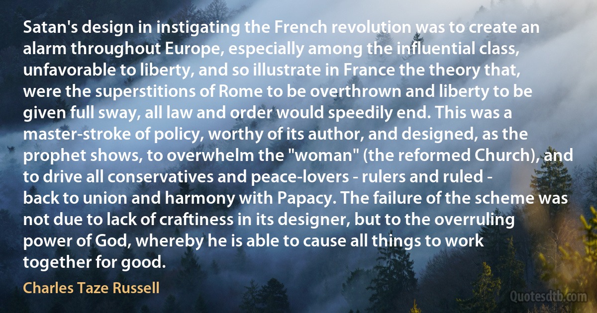 Satan's design in instigating the French revolution was to create an alarm throughout Europe, especially among the influential class, unfavorable to liberty, and so illustrate in France the theory that, were the superstitions of Rome to be overthrown and liberty to be given full sway, all law and order would speedily end. This was a master-stroke of policy, worthy of its author, and designed, as the prophet shows, to overwhelm the "woman" (the reformed Church), and to drive all conservatives and peace-lovers - rulers and ruled - back to union and harmony with Papacy. The failure of the scheme was not due to lack of craftiness in its designer, but to the overruling power of God, whereby he is able to cause all things to work together for good. (Charles Taze Russell)