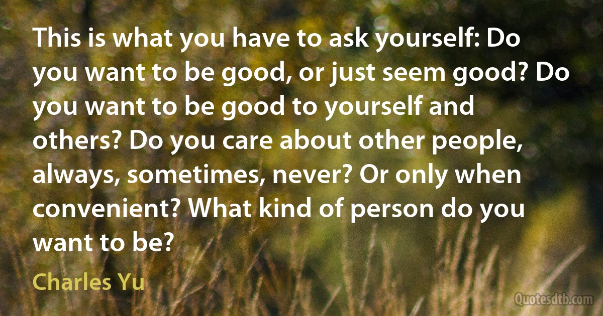 This is what you have to ask yourself: Do you want to be good, or just seem good? Do you want to be good to yourself and others? Do you care about other people, always, sometimes, never? Or only when convenient? What kind of person do you want to be? (Charles Yu)