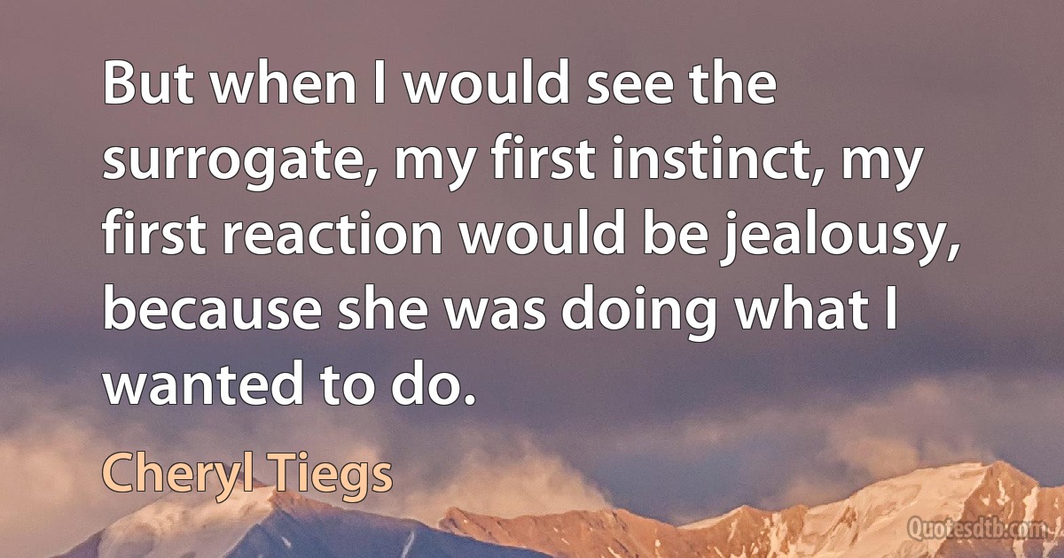 But when I would see the surrogate, my first instinct, my first reaction would be jealousy, because she was doing what I wanted to do. (Cheryl Tiegs)