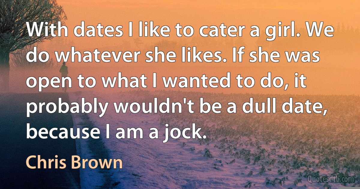 With dates I like to cater a girl. We do whatever she likes. If she was open to what I wanted to do, it probably wouldn't be a dull date, because I am a jock. (Chris Brown)