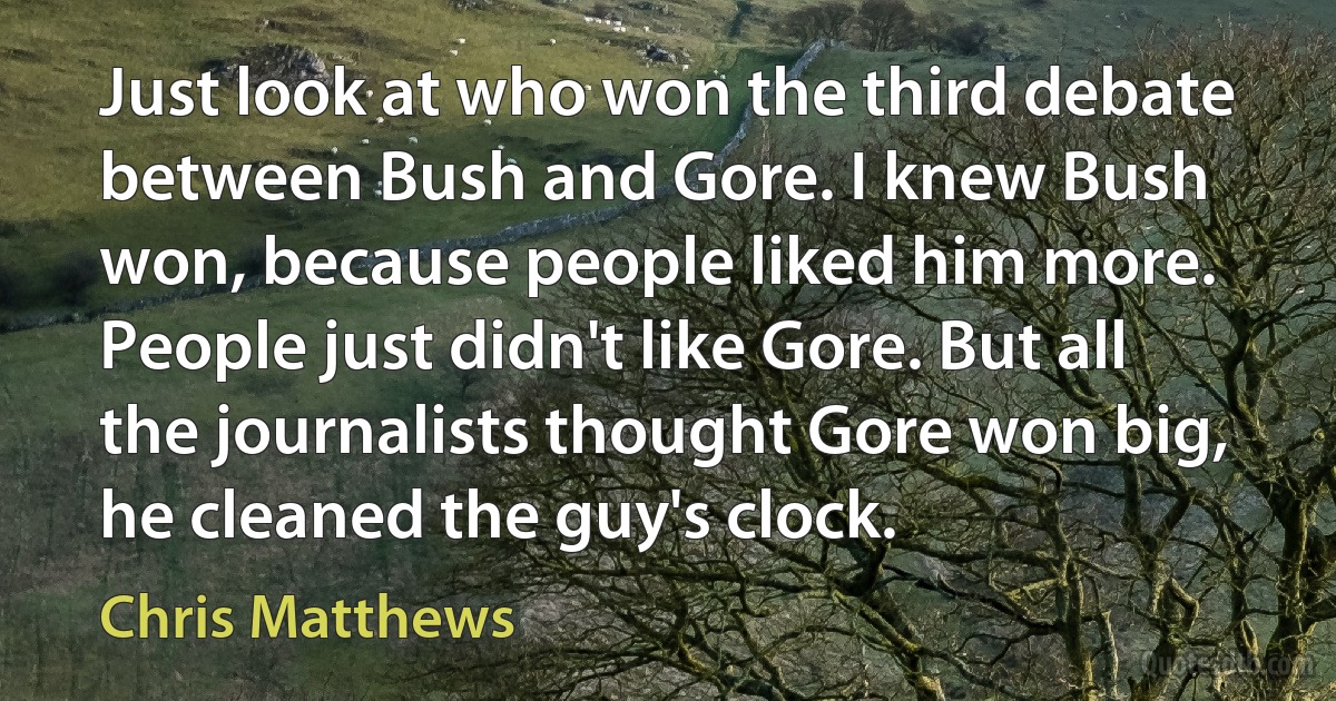 Just look at who won the third debate between Bush and Gore. I knew Bush won, because people liked him more. People just didn't like Gore. But all the journalists thought Gore won big, he cleaned the guy's clock. (Chris Matthews)