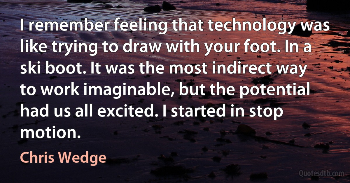 I remember feeling that technology was like trying to draw with your foot. In a ski boot. It was the most indirect way to work imaginable, but the potential had us all excited. I started in stop motion. (Chris Wedge)