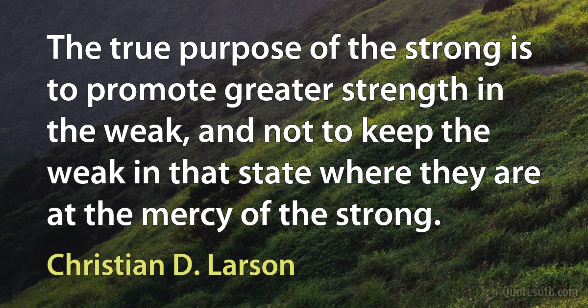 The true purpose of the strong is to promote greater strength in the weak, and not to keep the weak in that state where they are at the mercy of the strong. (Christian D. Larson)