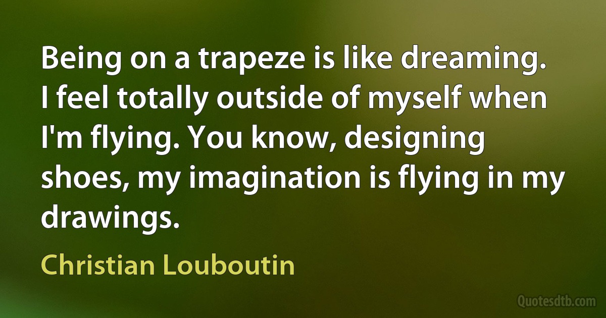 Being on a trapeze is like dreaming. I feel totally outside of myself when I'm flying. You know, designing shoes, my imagination is flying in my drawings. (Christian Louboutin)