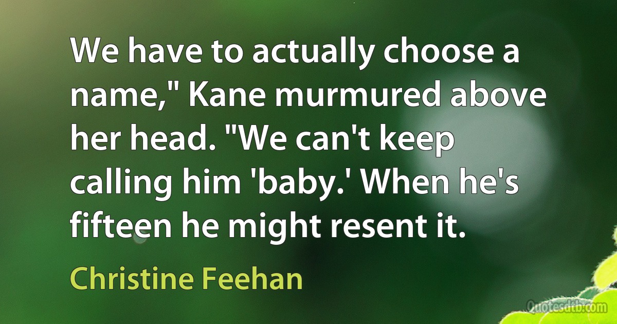 We have to actually choose a name," Kane murmured above her head. "We can't keep calling him 'baby.' When he's fifteen he might resent it. (Christine Feehan)