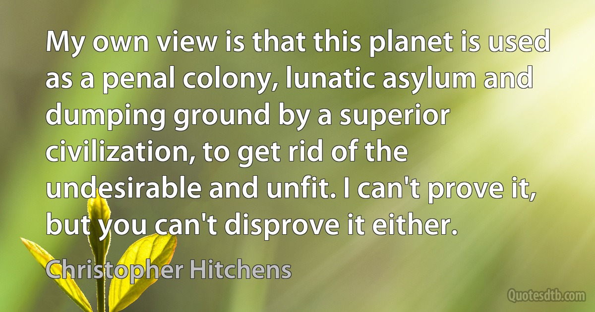 My own view is that this planet is used as a penal colony, lunatic asylum and dumping ground by a superior civilization, to get rid of the undesirable and unfit. I can't prove it, but you can't disprove it either. (Christopher Hitchens)