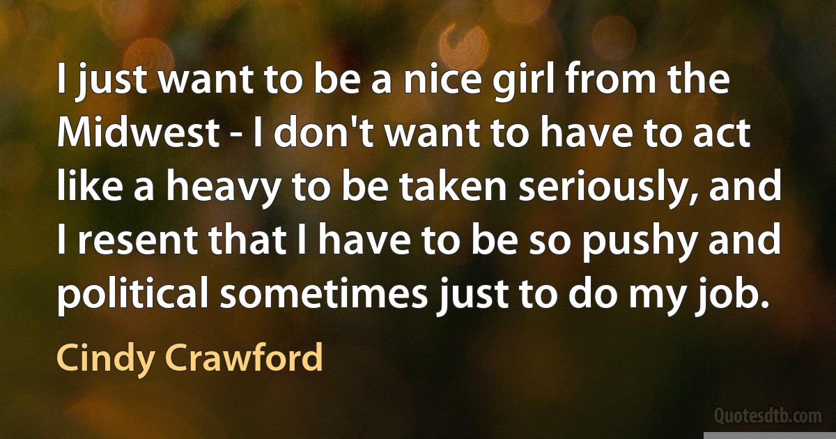 I just want to be a nice girl from the Midwest - I don't want to have to act like a heavy to be taken seriously, and I resent that I have to be so pushy and political sometimes just to do my job. (Cindy Crawford)