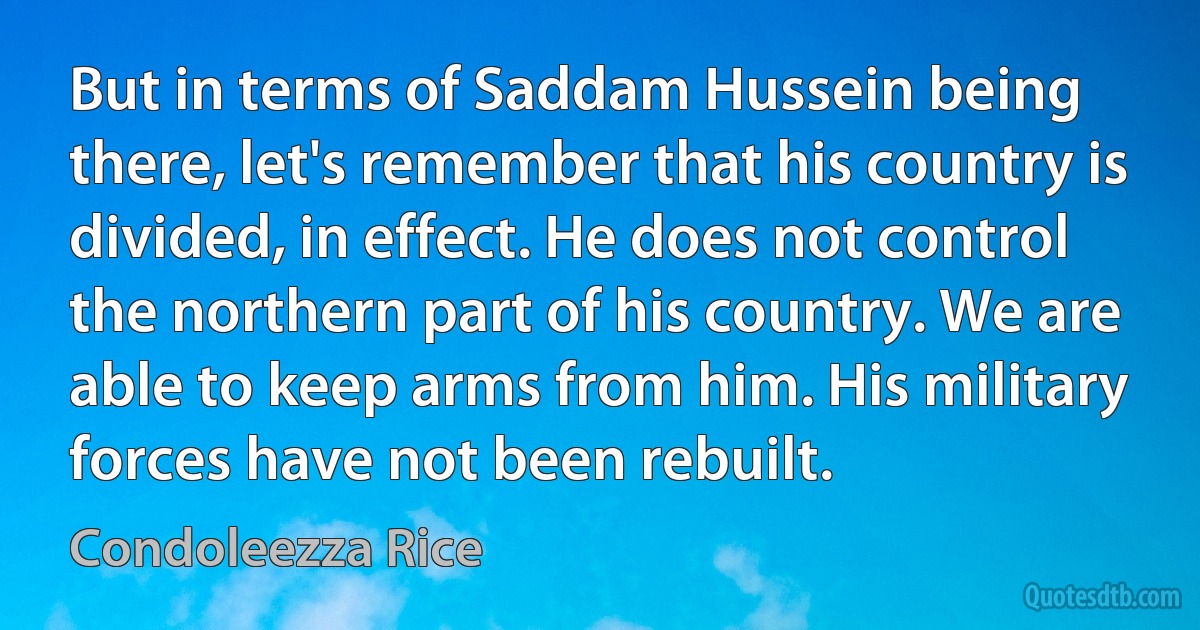 But in terms of Saddam Hussein being there, let's remember that his country is divided, in effect. He does not control the northern part of his country. We are able to keep arms from him. His military forces have not been rebuilt. (Condoleezza Rice)