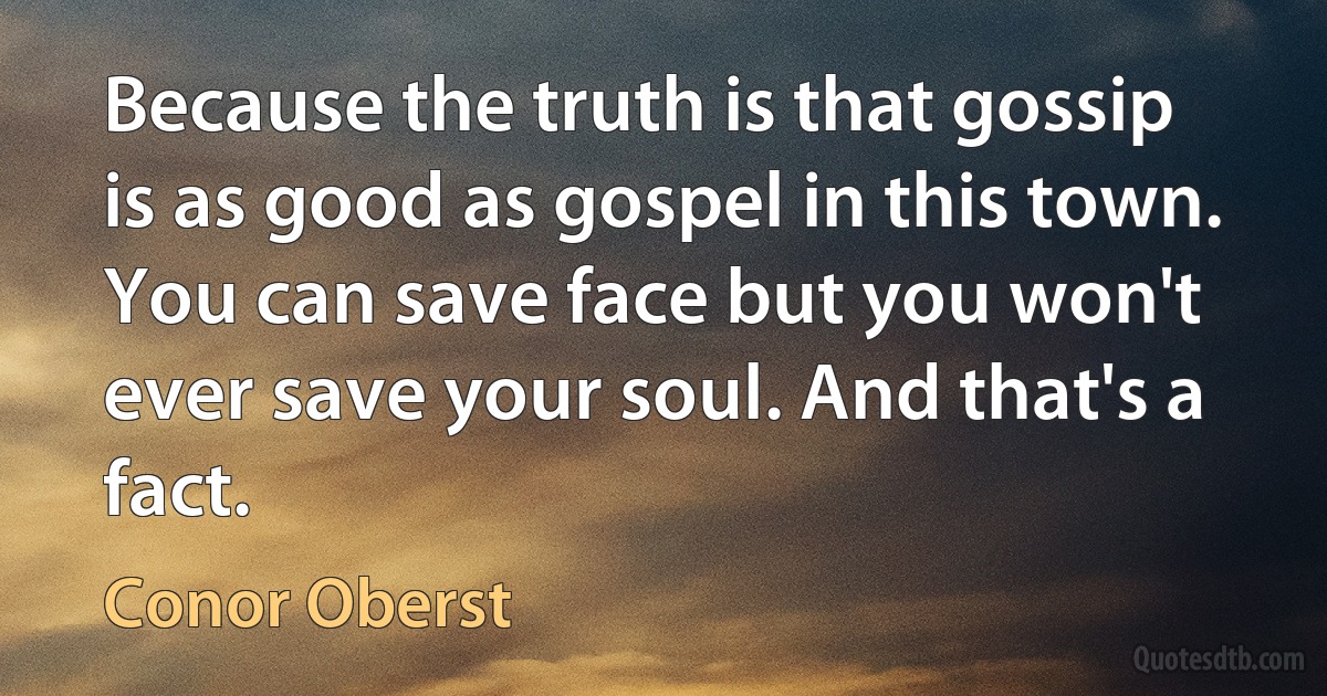 Because the truth is that gossip is as good as gospel in this town. You can save face but you won't ever save your soul. And that's a fact. (Conor Oberst)