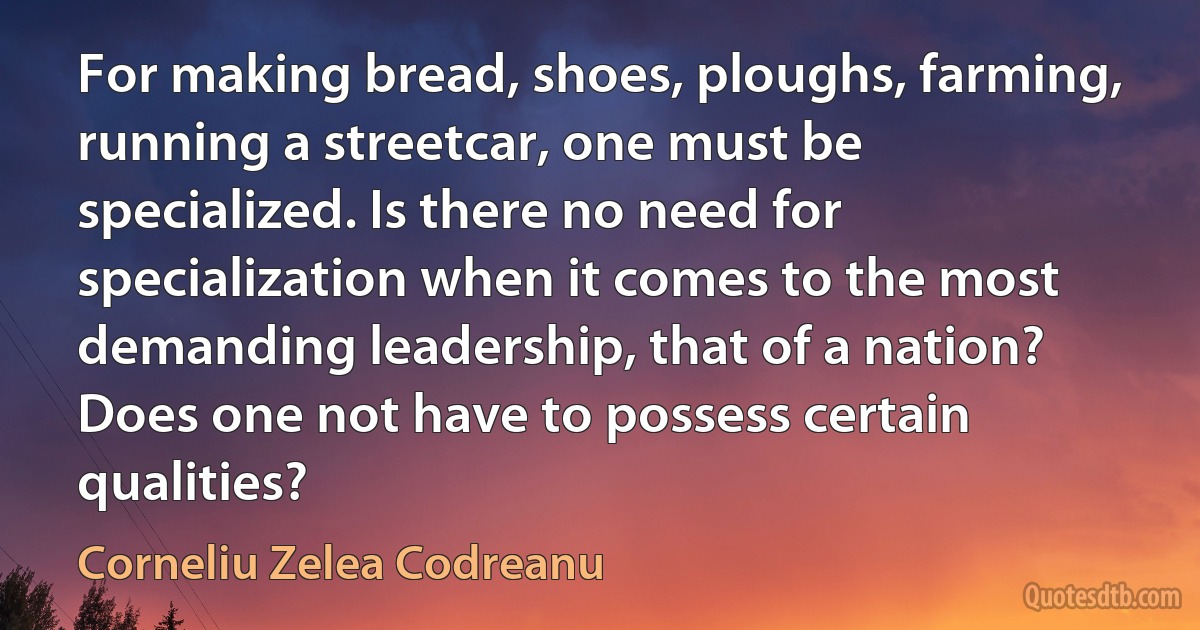 For making bread, shoes, ploughs, farming, running a streetcar, one must be specialized. Is there no need for specialization when it comes to the most demanding leadership, that of a nation? Does one not have to possess certain qualities? (Corneliu Zelea Codreanu)