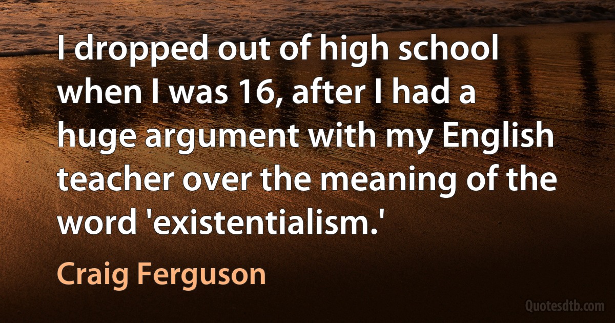 I dropped out of high school when I was 16, after I had a huge argument with my English teacher over the meaning of the word 'existentialism.' (Craig Ferguson)