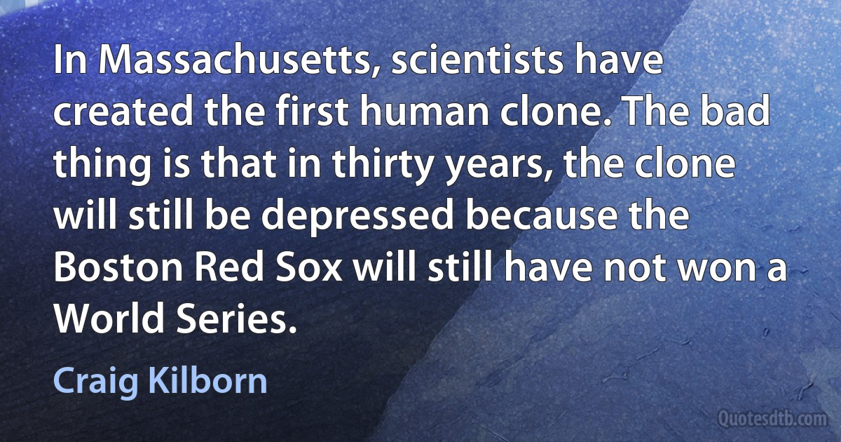 In Massachusetts, scientists have created the first human clone. The bad thing is that in thirty years, the clone will still be depressed because the Boston Red Sox will still have not won a World Series. (Craig Kilborn)