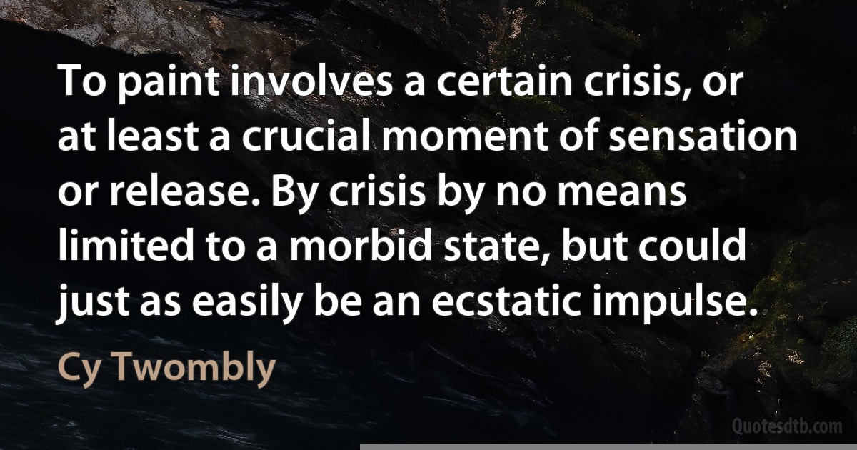 To paint involves a certain crisis, or at least a crucial moment of sensation or release. By crisis by no means limited to a morbid state, but could just as easily be an ecstatic impulse. (Cy Twombly)