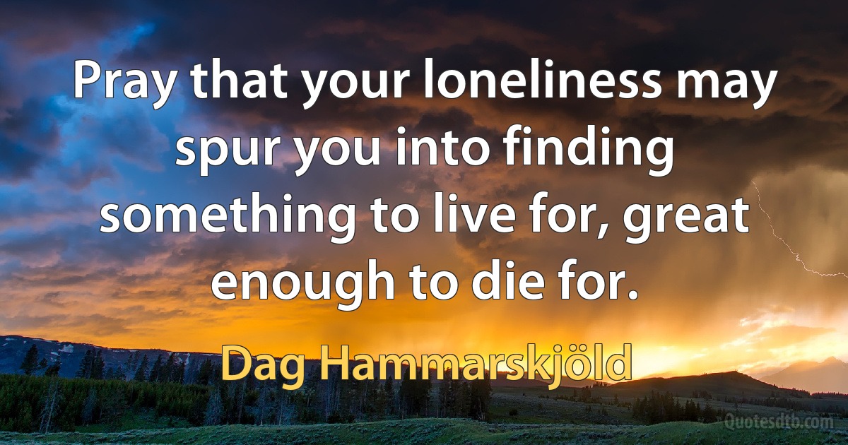 Pray that your loneliness may spur you into finding something to live for, great enough to die for. (Dag Hammarskjöld)