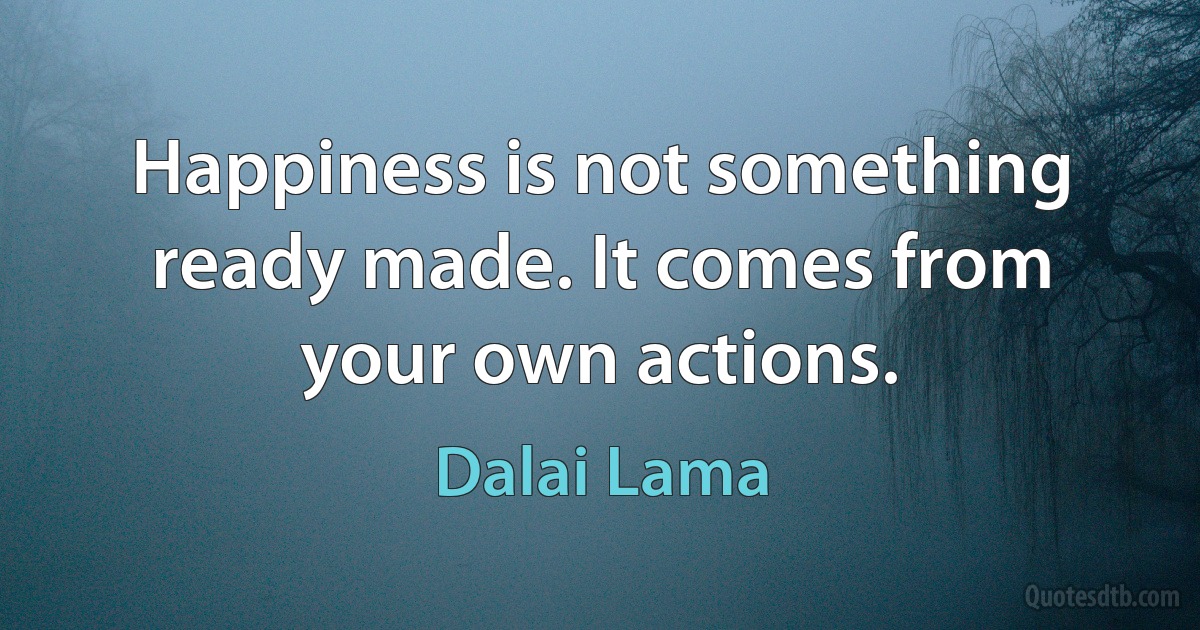 Happiness is not something ready made. It comes from your own actions. (Dalai Lama)