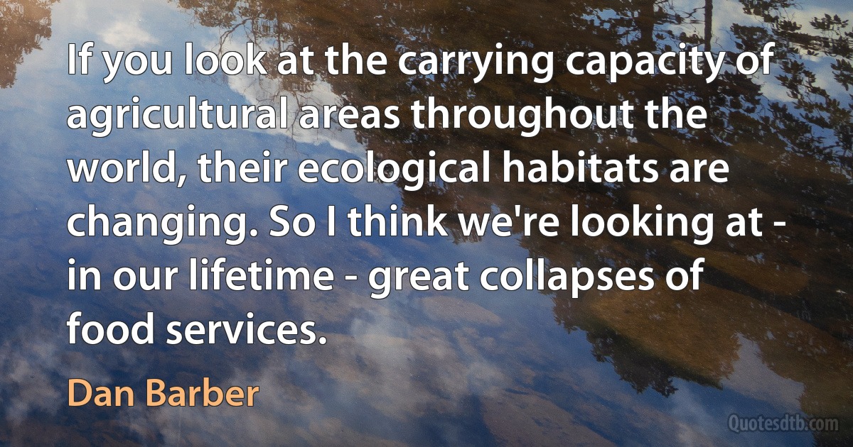 If you look at the carrying capacity of agricultural areas throughout the world, their ecological habitats are changing. So I think we're looking at - in our lifetime - great collapses of food services. (Dan Barber)