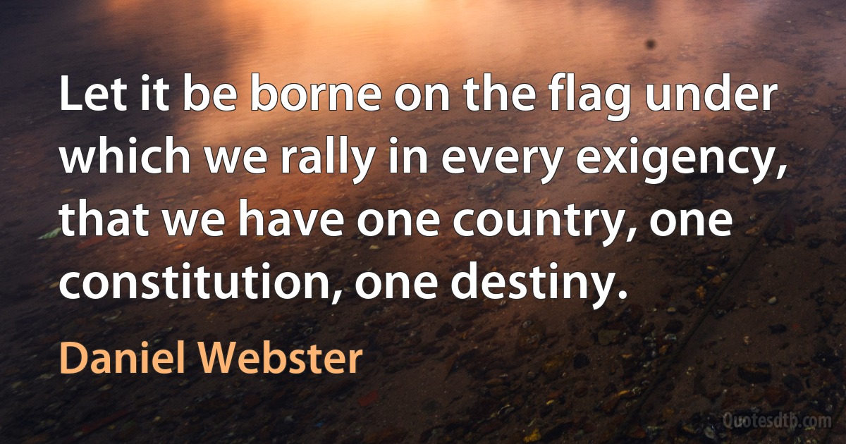 Let it be borne on the flag under which we rally in every exigency, that we have one country, one constitution, one destiny. (Daniel Webster)