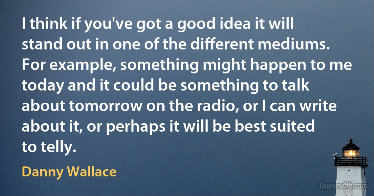 I think if you've got a good idea it will stand out in one of the different mediums. For example, something might happen to me today and it could be something to talk about tomorrow on the radio, or I can write about it, or perhaps it will be best suited to telly. (Danny Wallace)