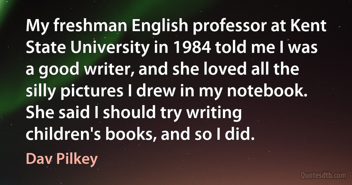 My freshman English professor at Kent State University in 1984 told me I was a good writer, and she loved all the silly pictures I drew in my notebook. She said I should try writing children's books, and so I did. (Dav Pilkey)