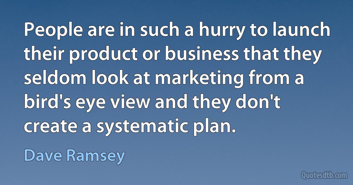 People are in such a hurry to launch their product or business that they seldom look at marketing from a bird's eye view and they don't create a systematic plan. (Dave Ramsey)