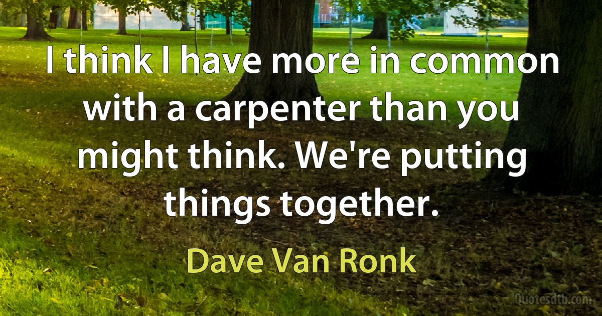 I think I have more in common with a carpenter than you might think. We're putting things together. (Dave Van Ronk)