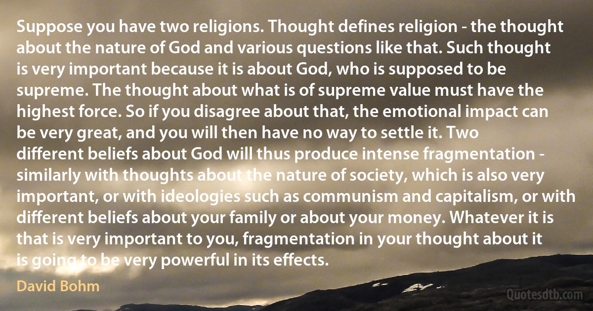 Suppose you have two religions. Thought defines religion - the thought about the nature of God and various questions like that. Such thought is very important because it is about God, who is supposed to be supreme. The thought about what is of supreme value must have the highest force. So if you disagree about that, the emotional impact can be very great, and you will then have no way to settle it. Two different beliefs about God will thus produce intense fragmentation - similarly with thoughts about the nature of society, which is also very important, or with ideologies such as communism and capitalism, or with different beliefs about your family or about your money. Whatever it is that is very important to you, fragmentation in your thought about it is going to be very powerful in its effects. (David Bohm)