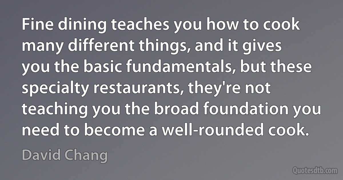 Fine dining teaches you how to cook many different things, and it gives you the basic fundamentals, but these specialty restaurants, they're not teaching you the broad foundation you need to become a well-rounded cook. (David Chang)