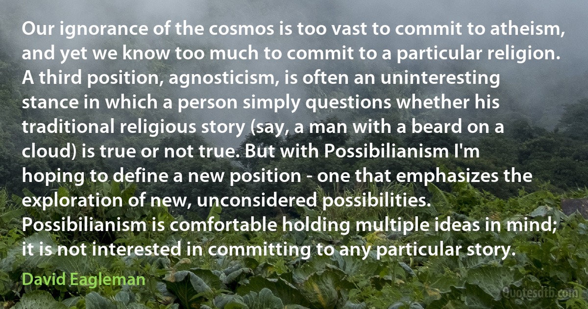 Our ignorance of the cosmos is too vast to commit to atheism, and yet we know too much to commit to a particular religion. A third position, agnosticism, is often an uninteresting stance in which a person simply questions whether his traditional religious story (say, a man with a beard on a cloud) is true or not true. But with Possibilianism I'm hoping to define a new position - one that emphasizes the exploration of new, unconsidered possibilities. Possibilianism is comfortable holding multiple ideas in mind; it is not interested in committing to any particular story. (David Eagleman)