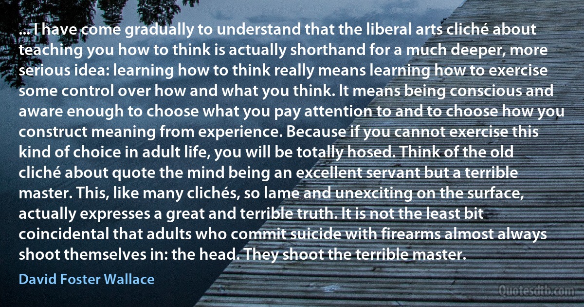 ... I have come gradually to understand that the liberal arts cliché about teaching you how to think is actually shorthand for a much deeper, more serious idea: learning how to think really means learning how to exercise some control over how and what you think. It means being conscious and aware enough to choose what you pay attention to and to choose how you construct meaning from experience. Because if you cannot exercise this kind of choice in adult life, you will be totally hosed. Think of the old cliché about quote the mind being an excellent servant but a terrible master. This, like many clichés, so lame and unexciting on the surface, actually expresses a great and terrible truth. It is not the least bit coincidental that adults who commit suicide with firearms almost always shoot themselves in: the head. They shoot the terrible master. (David Foster Wallace)